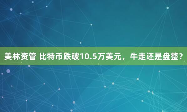 美林资管 比特币跌破10.5万美元，牛走还是盘整？