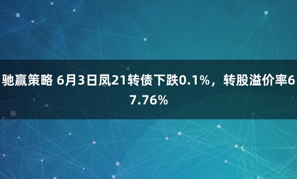驰赢策略 6月3日凤21转债下跌0.1%，转股溢价率67.76%