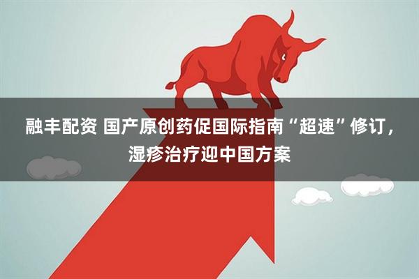 融丰配资 国产原创药促国际指南“超速”修订，湿疹治疗迎中国方案