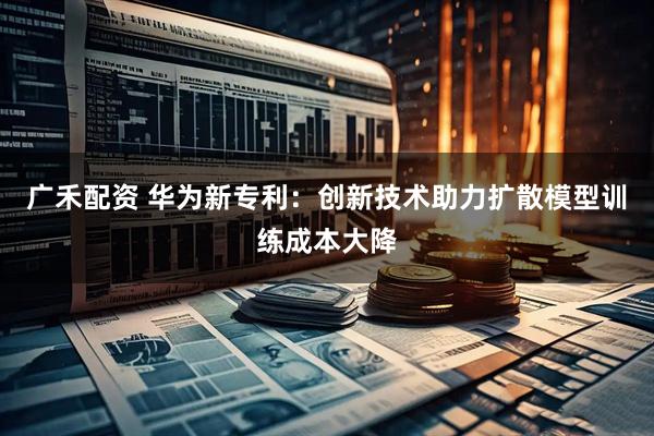 广禾配资 华为新专利：创新技术助力扩散模型训练成本大降