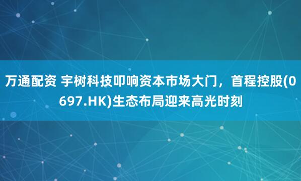 万通配资 宇树科技叩响资本市场大门，首程控股(0697.HK)生态布局迎来高光时刻
