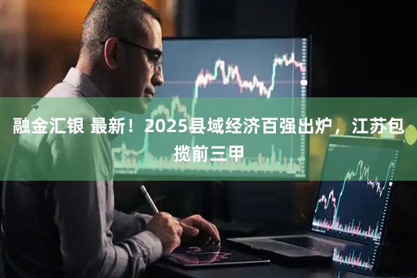 融金汇银 最新！2025县域经济百强出炉，江苏包揽前三甲