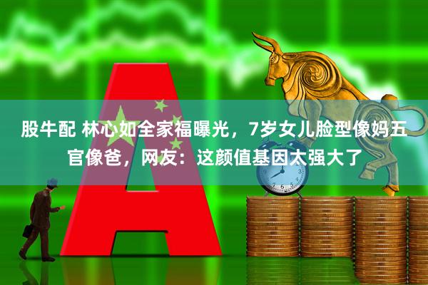 股牛配 林心如全家福曝光，7岁女儿脸型像妈五官像爸，网友：这颜值基因太强大了