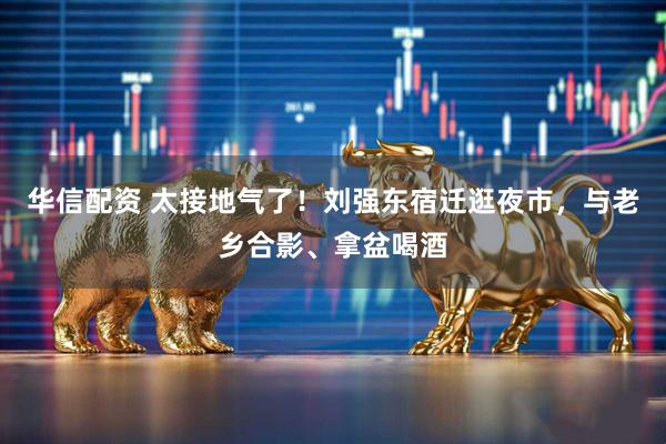 华信配资 太接地气了！刘强东宿迁逛夜市，与老乡合影、拿盆喝酒