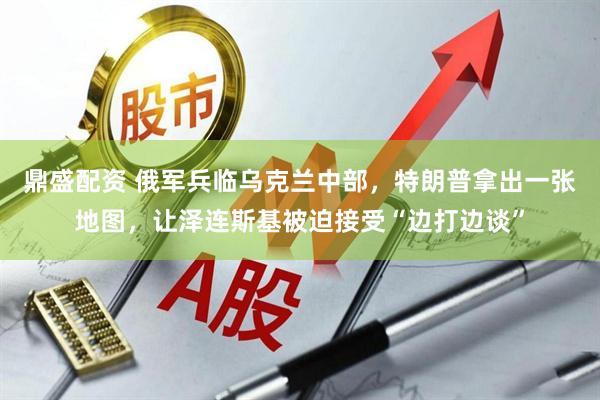 鼎盛配资 俄军兵临乌克兰中部，特朗普拿出一张地图，让泽连斯基被迫接受“边打边谈”