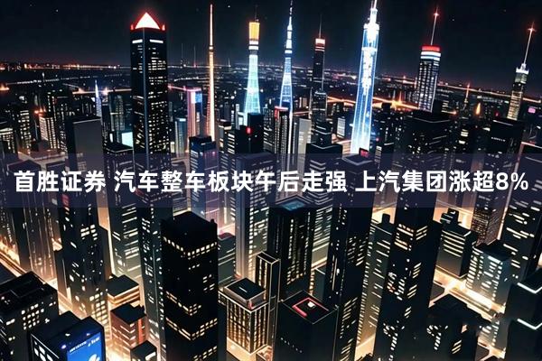 首胜证券 汽车整车板块午后走强 上汽集团涨超8%