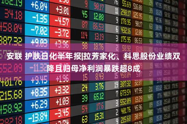 安联 护肤日化半年报|拉芳家化、科思股份业绩双降且归母净利润暴跌超8成