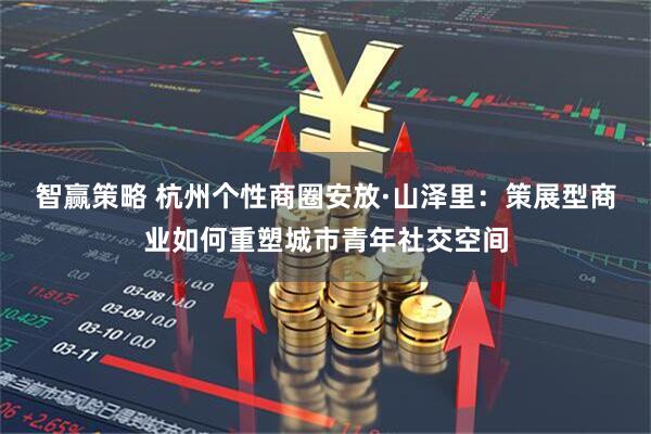 智赢策略 杭州个性商圈安放·山泽里：策展型商业如何重塑城市青年社交空间