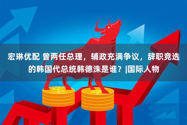 宏琳优配 曾两任总理，辅政充满争议，辞职竞选的韩国代总统韩德洙是谁？|国际人物