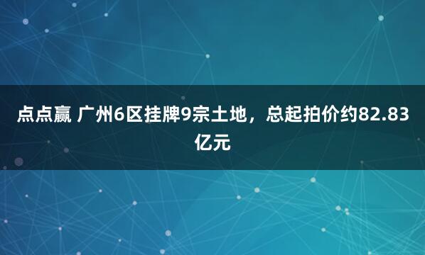 点点赢 广州6区挂牌9宗土地，总起拍价约82.83亿元