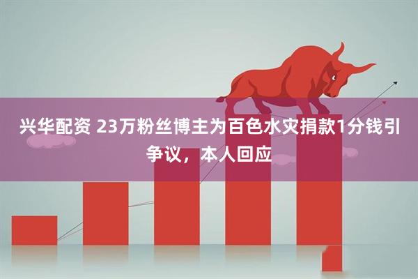 兴华配资 23万粉丝博主为百色水灾捐款1分钱引争议，本人回应