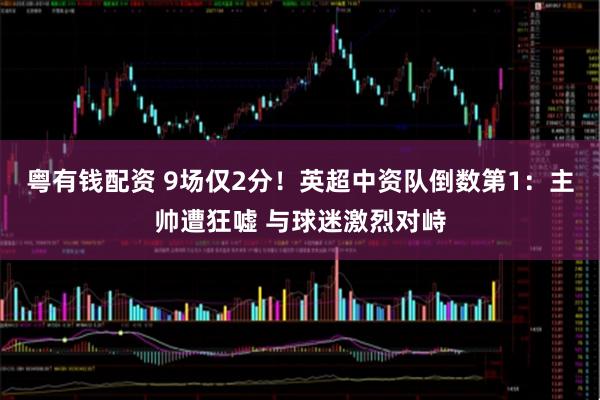 粤有钱配资 9场仅2分！英超中资队倒数第1：主帅遭狂嘘 与球迷激烈对峙