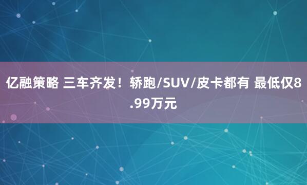 亿融策略 三车齐发！轿跑/SUV/皮卡都有 最低仅8.99万元