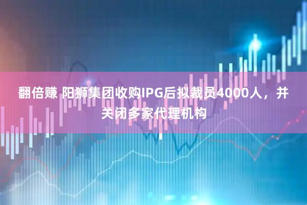 翻倍赚 阳狮集团收购IPG后拟裁员4000人，并关闭多家代理机构