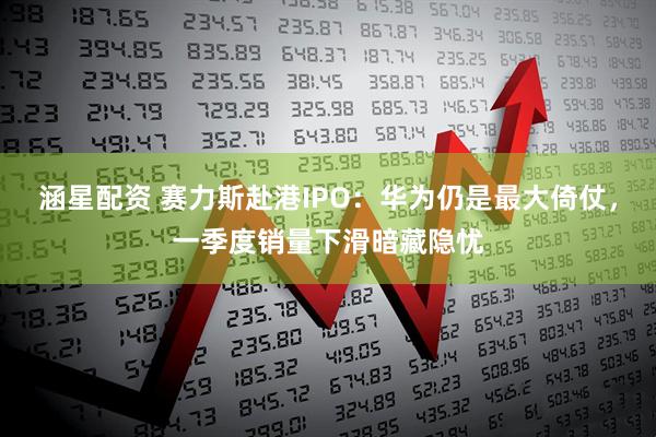 涵星配资 赛力斯赴港IPO：华为仍是最大倚仗，一季度销量下滑暗藏隐忧