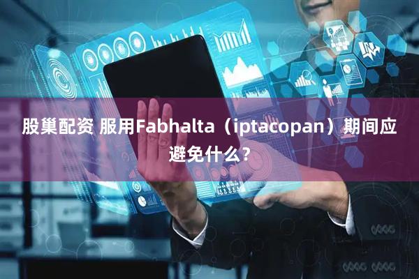 股巢配资 服用Fabhalta（iptacopan）期间应避免什么？