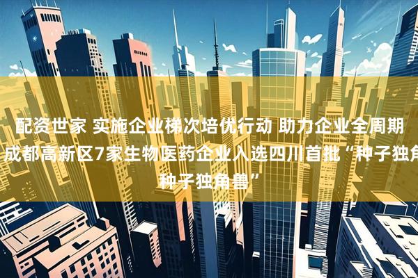 配资世家 实施企业梯次培优行动 助力企业全周期发展 成都高新区7家生物医药企业入选四川首批“种子独角兽”
